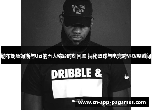 勒布朗詹姆斯与Uzi的五大精彩时刻回顾 揭秘篮球与电竞跨界辉煌瞬间