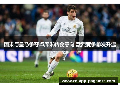 国米与皇马争夺卢库米转会意向 激烈竞争愈发升温