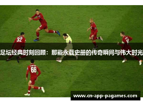 足坛经典时刻回顾：那些永载史册的传奇瞬间与伟大时光
