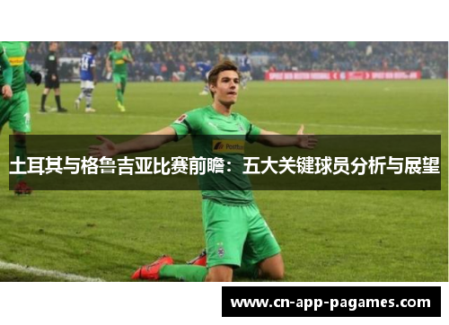 土耳其与格鲁吉亚比赛前瞻:五大关键球员分析与展望 土耳其与格鲁吉亚比赛前瞻:五大关键球员分析与展望