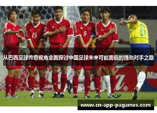 从巴西足球传奇视角全面探讨中国足球未来可能面临的强劲对手之路
