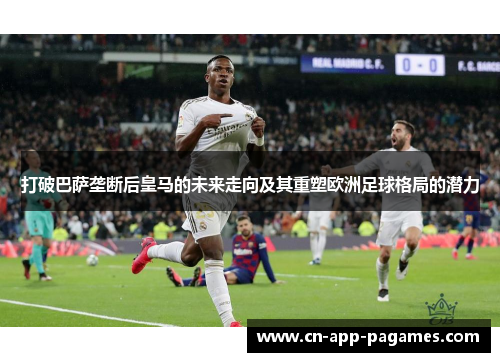 打破巴萨垄断后皇马的未来走向及其重塑欧洲足球格局的潜力