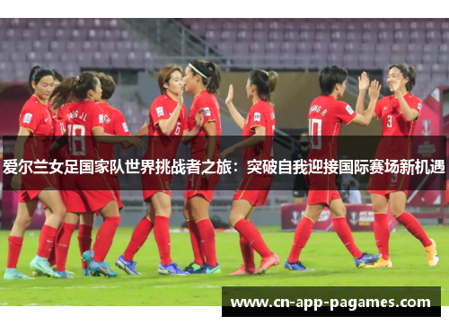 爱尔兰女足国家队世界挑战者之旅:突破自我迎接国际赛场新机遇 爱尔兰女足国家队世界挑战者之旅:突破自我迎接国际赛场新机遇