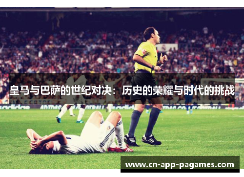 皇马与巴萨的世纪对决:历史的荣耀与时代的挑战 皇马与巴萨的世纪对决:历史的荣耀与时代的挑战