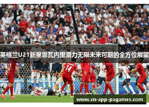 英格兰U21新星恩瓦内里潜力无限未来可期的全方位展望 英格兰U21新星恩瓦内里潜力无限未来可期的全方位展望
