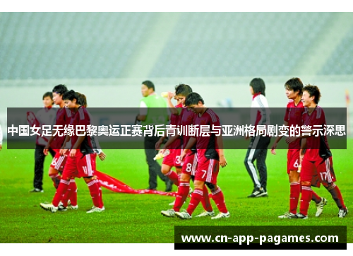 中国女足无缘巴黎奥运正赛背后青训断层与亚洲格局剧变的警示深思