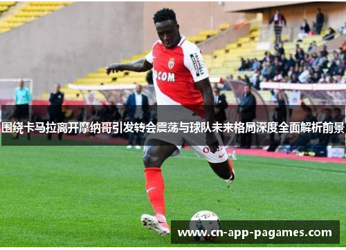 围绕卡马拉离开摩纳哥引发转会震荡与球队未来格局深度全面解析前景 围绕卡马拉离开摩纳哥引发转会震荡与球队未来格局深度全面解析前景