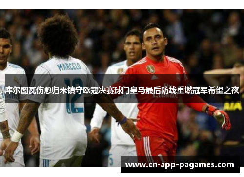库尔图瓦伤愈归来镇守欧冠决赛球门皇马最后防线重燃冠军希望之夜 库尔图瓦伤愈归来镇守欧冠决赛球门皇马最后防线重燃冠军希望之夜
