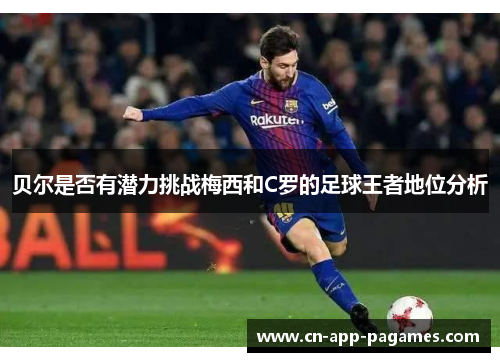 贝尔是否有潜力挑战梅西和C罗的足球王者地位分析 贝尔是否有潜力挑战梅西和C罗的足球王者地位分析